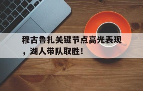 Kaiyun-穆古鲁扎关键节点高光表现，湖人带队取胜！的简单介绍